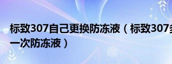 标致307自己更换防冻液（标致307多久更换一次防冻液）