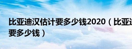 比亚迪汉估计要多少钱2020（比亚迪汉估计要多少钱）