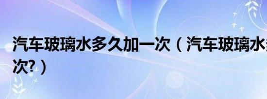 汽车玻璃水多久加一次（汽车玻璃水多久加一次?）