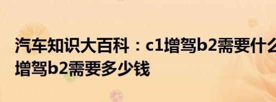 汽车知识大百科：c1增驾b2需要什么条件 c1增驾b2需要多少钱