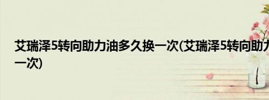 艾瑞泽5转向助力油多久换一次(艾瑞泽5转向助力油多久换一次)