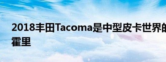 2018丰田Tacoma是中型皮卡世界的罗伯特霍里