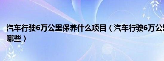 汽车行驶6万公里保养什么项目（汽车行驶6万公里应该保养哪些）