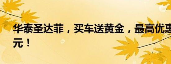 华泰圣达菲，买车送黄金，最高优惠25000元！