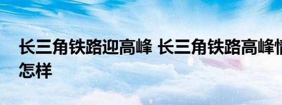 长三角铁路迎高峰 长三角铁路高峰情况具体怎样