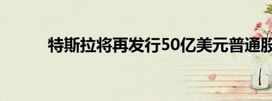 特斯拉将再发行50亿美元普通股