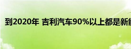 到2020年 吉利汽车90%以上都是新能源车