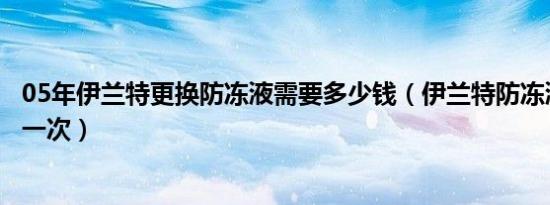 05年伊兰特更换防冻液需要多少钱（伊兰特防冻液多久更换一次）