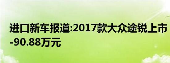 进口新车报道:2017款大众途锐上市 售65.88-90.88万元