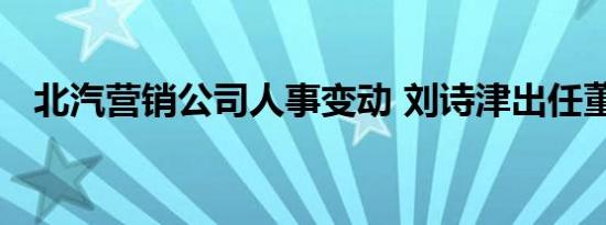 北汽营销公司人事变动 刘诗津出任董事长