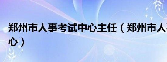 郑州市人事考试中心主任（郑州市人事考试中心）