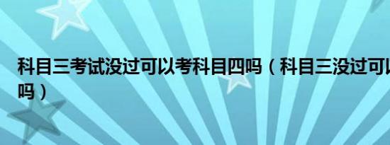 科目三考试没过可以考科目四吗（科目三没过可以考科目四吗）