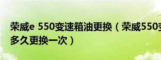 荣威e 550变速箱油更换（荣威550变速箱油多久更换一次）