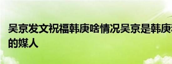 吴京发文祝福韩庚啥情况吴京是韩庚和卢靖姗的媒人