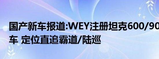 国产新车报道:WEY注册坦克600/900两款新车 定位直追霸道/陆巡