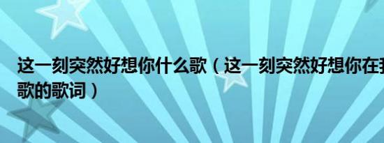 这一刻突然好想你什么歌（这一刻突然好想你在我身边哪首歌的歌词）