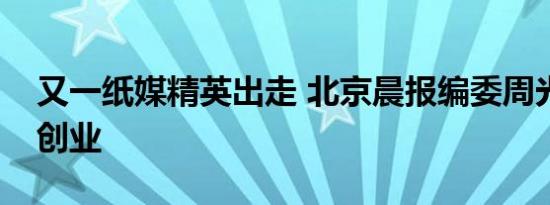 又一纸媒精英出走 北京晨报编委周光军宣布创业