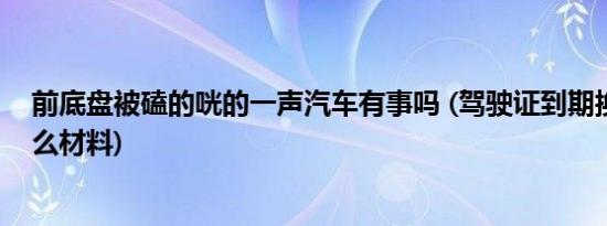 前底盘被磕的咣的一声汽车有事吗 (驾驶证到期换证需要什么材料)