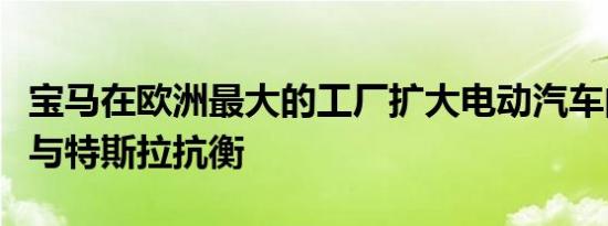 宝马在欧洲最大的工厂扩大电动汽车的生产以与特斯拉抗衡