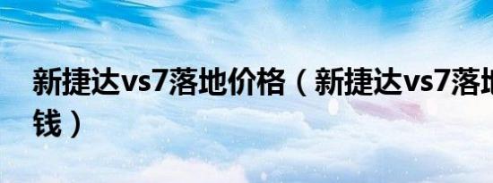 新捷达vs7落地价格（新捷达vs7落地价多少钱）