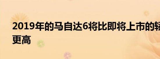 2019年的马自达6将比即将上市的轿车价格更高