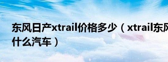 东风日产xtrail价格多少（xtrail东风日产是什么汽车）