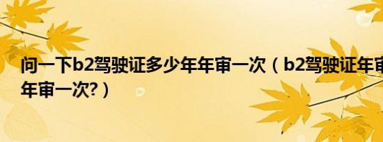 问一下b2驾驶证多少年年审一次（b2驾驶证年审新规定几年审一次?）