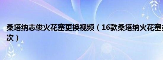 桑塔纳志俊火花塞更换视频（16款桑塔纳火花塞多久更换一次）