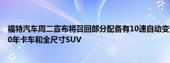 福特汽车周二宣布将召回部分配备有10速自动变速器的2020年卡车和全尺寸SUV