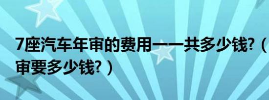 7座汽车年审的费用一一共多少钱?（7座车年审要多少钱?）