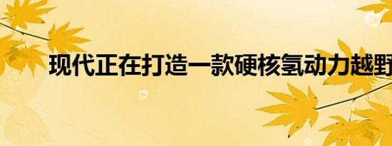 现代正在打造一款硬核氢动力越野车