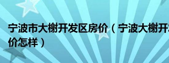 宁波市大榭开发区房价（宁波大榭开发区的房价怎样）