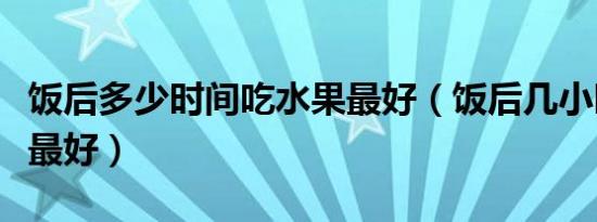 饭后多少时间吃水果最好（饭后几小时吃水果最好）