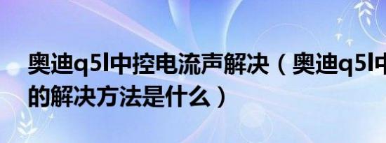 奥迪q5l中控电流声解决（奥迪q5l中控电流的解决方法是什么）