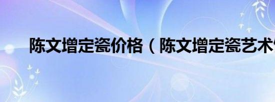 陈文增定瓷价格（陈文增定瓷艺术馆）