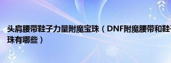 头肩腰带鞋子力量附魔宝珠（DNF附魔腰带和鞋子的力量宝珠有哪些）