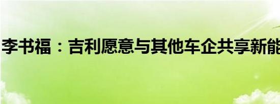 李书福：吉利愿意与其他车企共享新能源技术