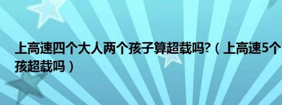 上高速四个大人两个孩子算超载吗?（上高速5个大人1个小孩超载吗）