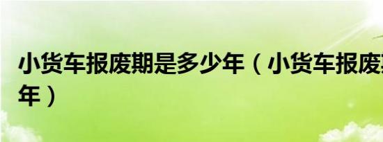 小货车报废期是多少年（小货车报废期是多少年）