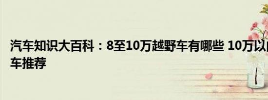 汽车知识大百科：8至10万越野车有哪些 10万以内真正越野车推荐