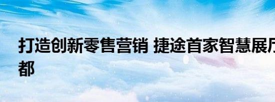 打造创新零售营销 捷途首家智慧展厅亮相成都