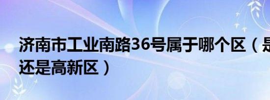 济南市工业南路36号属于哪个区（是历下区还是高新区）