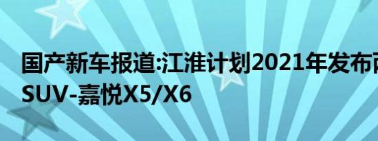 国产新车报道:江淮计划2021年发布两款全新SUV-嘉悦X5/X6