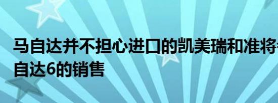 马自达并不担心进口的凯美瑞和准将会损害马自达6的销售