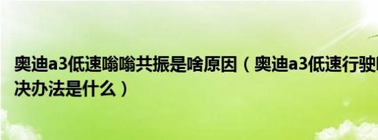 奥迪a3低速嗡嗡共振是啥原因（奥迪a3低速行驶吱吱响的解决办法是什么）