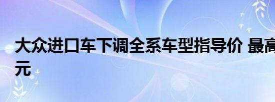 大众进口车下调全系车型指导价 最高降5.9万元