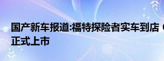 国产新车报道:福特探险者实车到店 6月16日正式上市