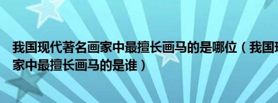 我国现代著名画家中最擅长画马的是哪位（我国现代著名画家中最擅长画马的是谁）