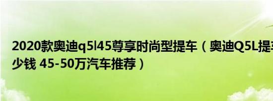 2020款奥迪q5l45尊享时尚型提车（奥迪Q5L提车价需要多少钱 45-50万汽车推荐）