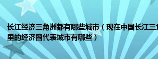 长江经济三角洲都有哪些城市（现在中国长江三角洲指在哪里的经济圈代表城市有哪些）